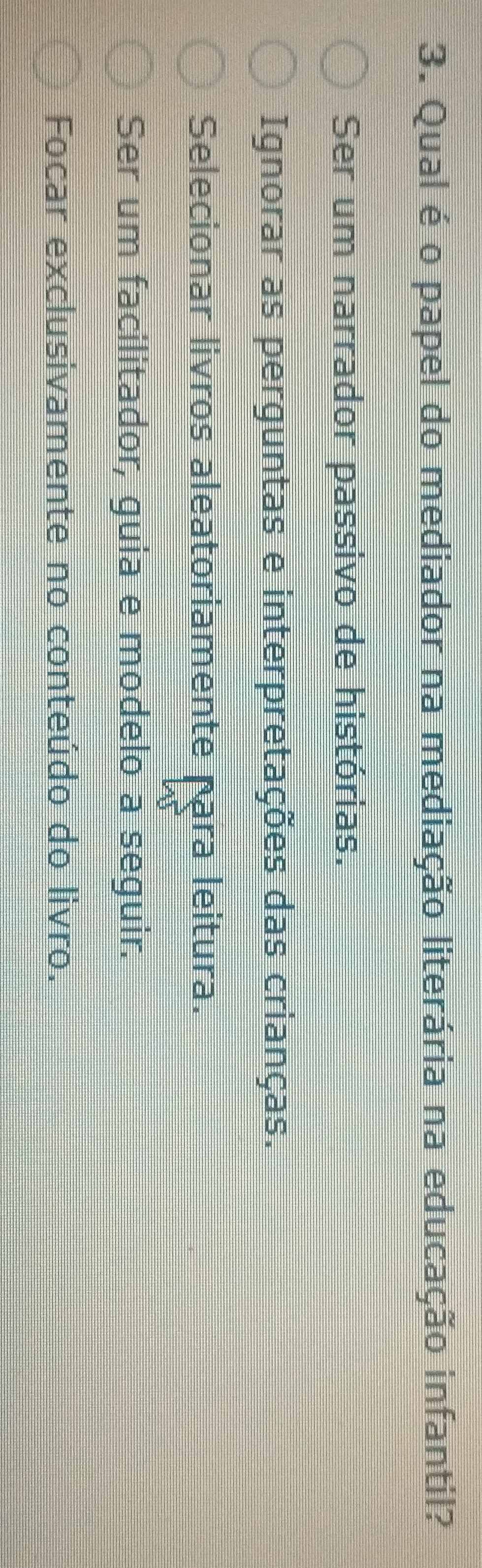 Qual é o papel do mediador na mediação literária na educação infantil?
Ser um narrador passivo de histórias.
Ignorar as perguntas e interpretações das crianças.
Selecionar livros aleatoriamente para leitura.
Ser um facilitador, guia e modelo a seguir.
Focar exclusivamente no conteúdo do livro.