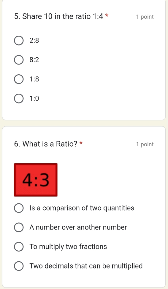 Share 10 in the ratio 1:4 * 1 point
2:8
8:2
1:8
1:0
6. What is a Ratio? * 1 point
4:3
Is a comparison of two quantities
A number over another number
To multiply two fractions
Two decimals that can be multiplied