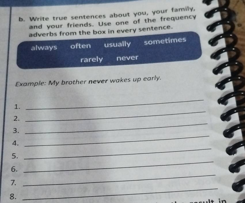 Write true sentences about you, your family,
and your friends. Use one of the frequency
adverbs from the box in every sentence.
always often usually sometimes
rarely never
Example: My brother never wakes up early.
1.
_
_
2.
_
3.
4.
_
5.
_
_
6.
_
7.
8.
_