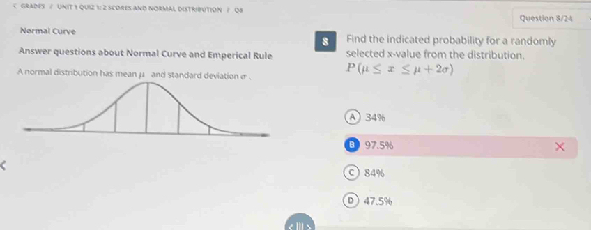 x -value from the distribution.
A normal distribution has mean μ and standard deviation σ.
P(mu ≤ x≤ mu +2sigma )
A 34%
B 97.5%
c 84%
D 47.5%