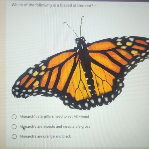 Which of the following is a biased statement? *
Monarch' caterpillars need to eat Milkweed
Monarch's are insects and insects are gross
Monarch's are orange and black