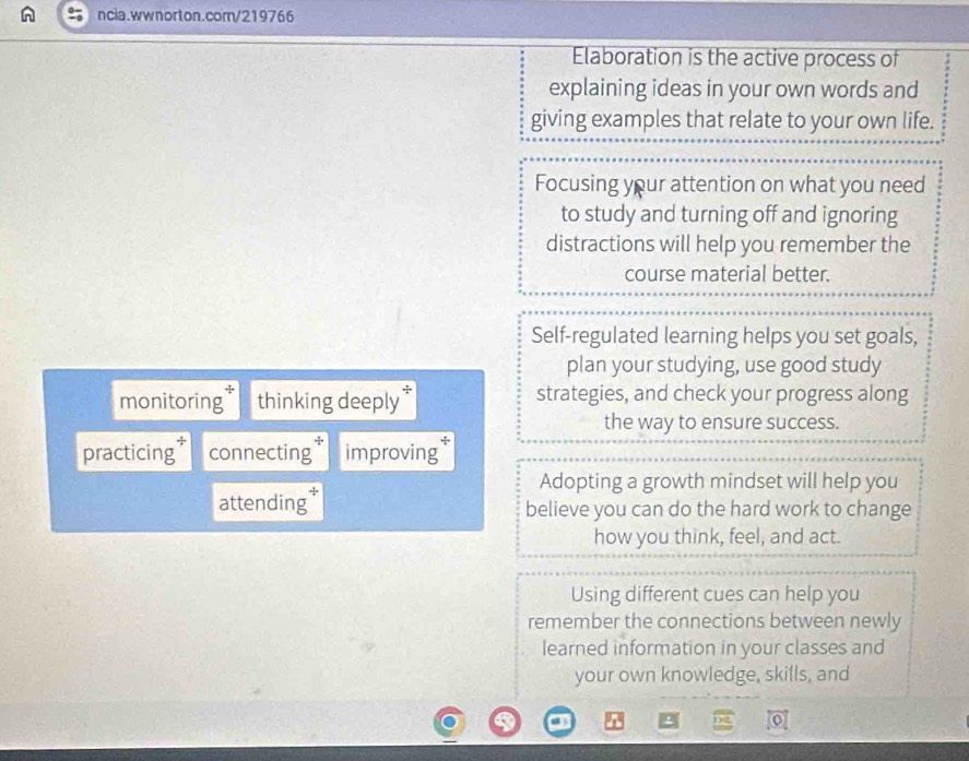 Elaboration is the active process of 
explaining ideas in your own words and 
giving examples that relate to your own life. 
Focusing your attention on what you need 
to study and turning off and ignoring 
distractions will help you remember the 
course material better. 
Self-regulated learning helps you set goals, 
plan your studying, use good study 
monitoring thinking deeply strategies, and check your progress along 
the way to ensure success. 
practicing connecting* improving 
Adopting a growth mindset will help you 
attending* believe you can do the hard work to change 
how you think, feel, and act. 
Using different cues can help you 
remember the connections between newly 
learned information in your classes and 
your own knowledge, skills, and