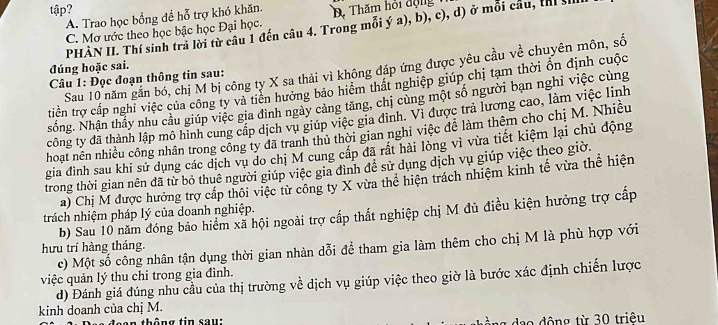 tập? D. Thăm hỏi động
A. Trao học bổng để hỗ trợ khó khăn.
PHÀN II. Thí sinh trả lời từ câu 1 đến câu 4. Trong mỗi ý a), b), c), d) ở mỗi cầu, thị h
C. Mơ ước theo học bậc học Đại học.
đúng hoặc sai.
Sau 10 năm gắn bó, chị M bị công ty X sa thải vì không đáp ứng được yêu cầu về chuyên môn, số
Câu 1: Đọc đoạn thông tin sau:
tiền trợ cấp nghi việc của công ty và tiến hưởng bảo hiểm thất nghiệp giúp chị tạm thời ổn định cuộc
sống. Nhận thầy nhu câu giúp việc gia đình ngày cảng tăng, chị cùng một số người bạn nghi việc cùng
công ty đã thành lập mô hình cung cấp dịch vu giúp việc gia đình. Vì được trả lương cao, làm việc linh
hoạt nên nhiều công nhân trong công ty đã tranh thủ thời gian nghi việc đễ làm thêm cho chị M. Nhiều
gia đình sau khi sử dụng các dịch vụ do chị M cung cấp đã rất hài lòng vì vừa tiết kiệm lại chủ động
trong thời gian nên đã từ bỏ thuê người giúp việc gia đình đề sử dụng dịch vụ giúp việc theo giờ.
a) Chị M được hưởng trợ cấp thôi việc từ công ty X vừa thể hiện trách nhiệm kinh tế vừa thể hiện
b) Sau 10 năm đóng bảo hiểm xã hội ngoài trợ cấp thất nghiệp chị M đủ điều kiện hưởng trợ cấp
trách nhiệm pháp lý của doanh nghiệp.
c) Một số công nhân tận dụng thời gian nhàn dỗi để tham gia làm thêm cho chị M là phù hợp với
hưu trí hàng tháng.
việc quản lý thu chi trong gia đình. d) Đánh giá đúng nhu cầu của thị trường về dịch vụ giúp việc theo giờ là bước xác định chiến lược
kinh doanh của chị M.
an thông tin sau:  dạo động từ 30 triêu