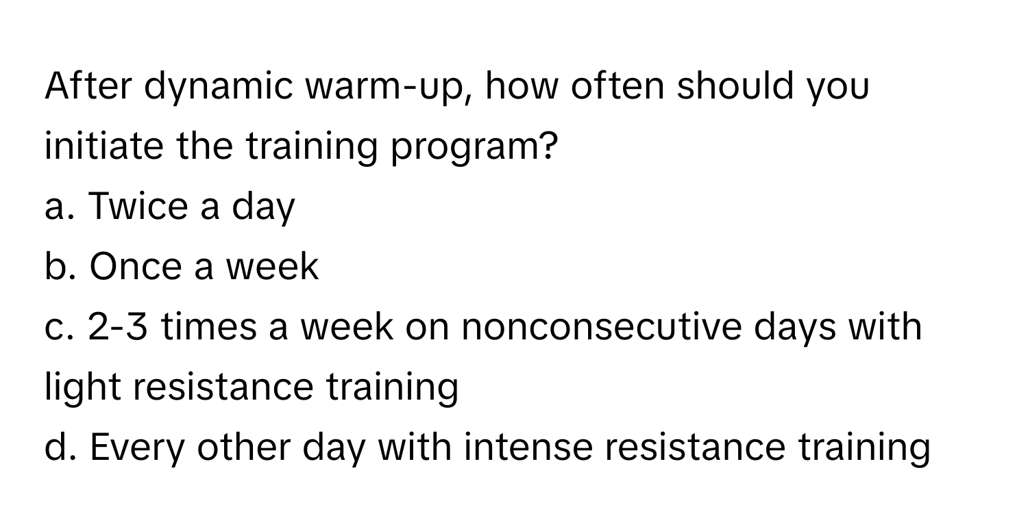 After dynamic warm-up, how often should you initiate the training program? 

a. Twice a day 
b. Once a week 
c. 2-3 times a week on nonconsecutive days with light resistance training 
d. Every other day with intense resistance training