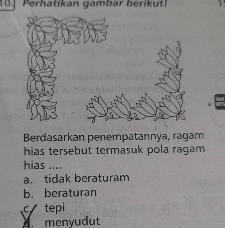 Perhatikan gambar berikut! 1!
Berdasarkan penempatannya, ragam
hias tersebut termasuk pola ragam
hias ....
a. tidak beraturam
b. beraturan
c tepi
A. menyudut