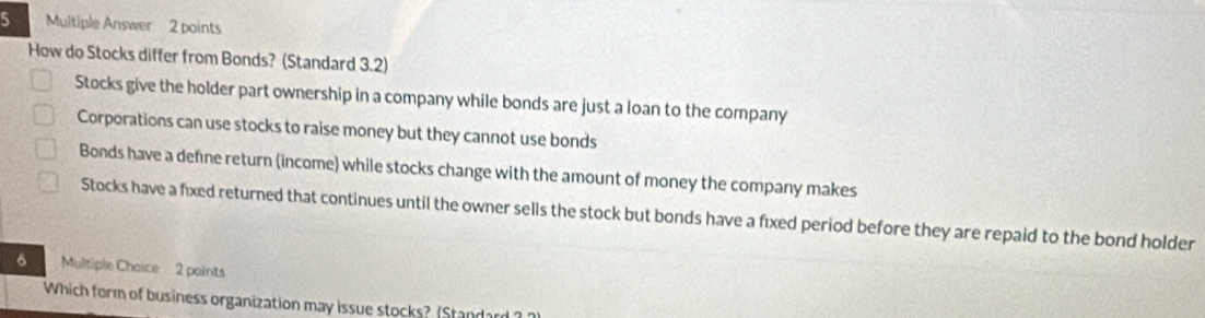 Multiple Answer 2 points
How do Stocks differ from Bonds? (Standard 3.2)
Stocks give the holder part ownership in a company while bonds are just a loan to the company
Corporations can use stocks to raise money but they cannot use bonds
Bonds have a defne return (income) while stocks change with the amount of money the company makes
Stocks have a fixed returned that continues until the owner sells the stock but bonds have a fixed period before they are repaid to the bond holder
6 Multiple Chaice 2 paints
Which form of business organization may issue stocks? (Standarn