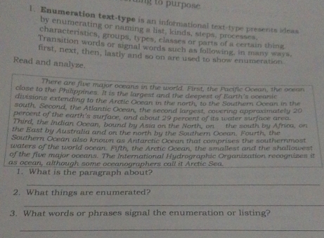 uing to purpose 
1. Enumeration text-type is an informational text-type presents ideas 
by enumerating or naming a list, kinds, steps, processes, 
characteristics, groups, types, classes or parts of a certain thing 
Transition words or signal words such as following, in many ways, 
first, next, then, lastly and so on are used to show enumeration 
Read and analyze. 
There are five major oceans in the world. First, the Pacific Ocean, the ocean 
close to the Philippines. It is the largest and the deepest of Earth’s oceanic 
divisions extending to the Arctic Ocean in the north, to the Southern Ocean in the 
south. Second, the Atlantic Ocean, the second largest, covering approximately 20
percent of the earth's surface, and about 29 percent of its water surface area. 
Third, the Indian Ocean, bound by Asia on the North, on the south by Africa, on 
the East by Australia and on the north by the Southern Ocean. Fourth, the 
Southern Ocean also known as Antarctic Ocean that comprises the southernmost 
waters of the world ocean. Fifth, the Arctic Ocean, the smallest and the shallowest 
of the five major oceans. The International Hydrographic Organization recognizes it 
as ocean, although some oceanographers call it Arctic Sea. 
1. What is the paragraph about? 
_ 
2. What things are enumerated? 
_ 
3. What words or phrases signal the enumeration or listing? 
_