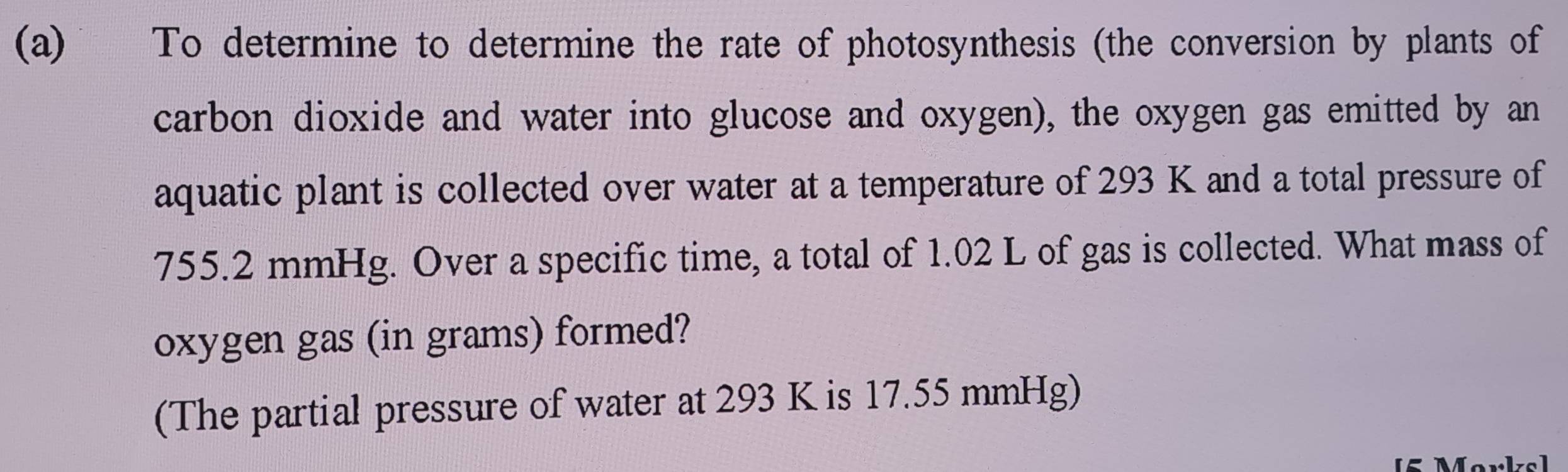 To determine to determine the rate of photosynthesis (the conversion by plants of 
carbon dioxide and water into glucose and oxygen), the oxygen gas emitted by an 
aquatic plant is collected over water at a temperature of 293 K and a total pressure of
755.2 mmHg. Over a specific time, a total of 1.02 L of gas is collected. What mass of 
oxygen gas (in grams) formed? 
(The partial pressure of water at 293 K is 17.55 mmHg)