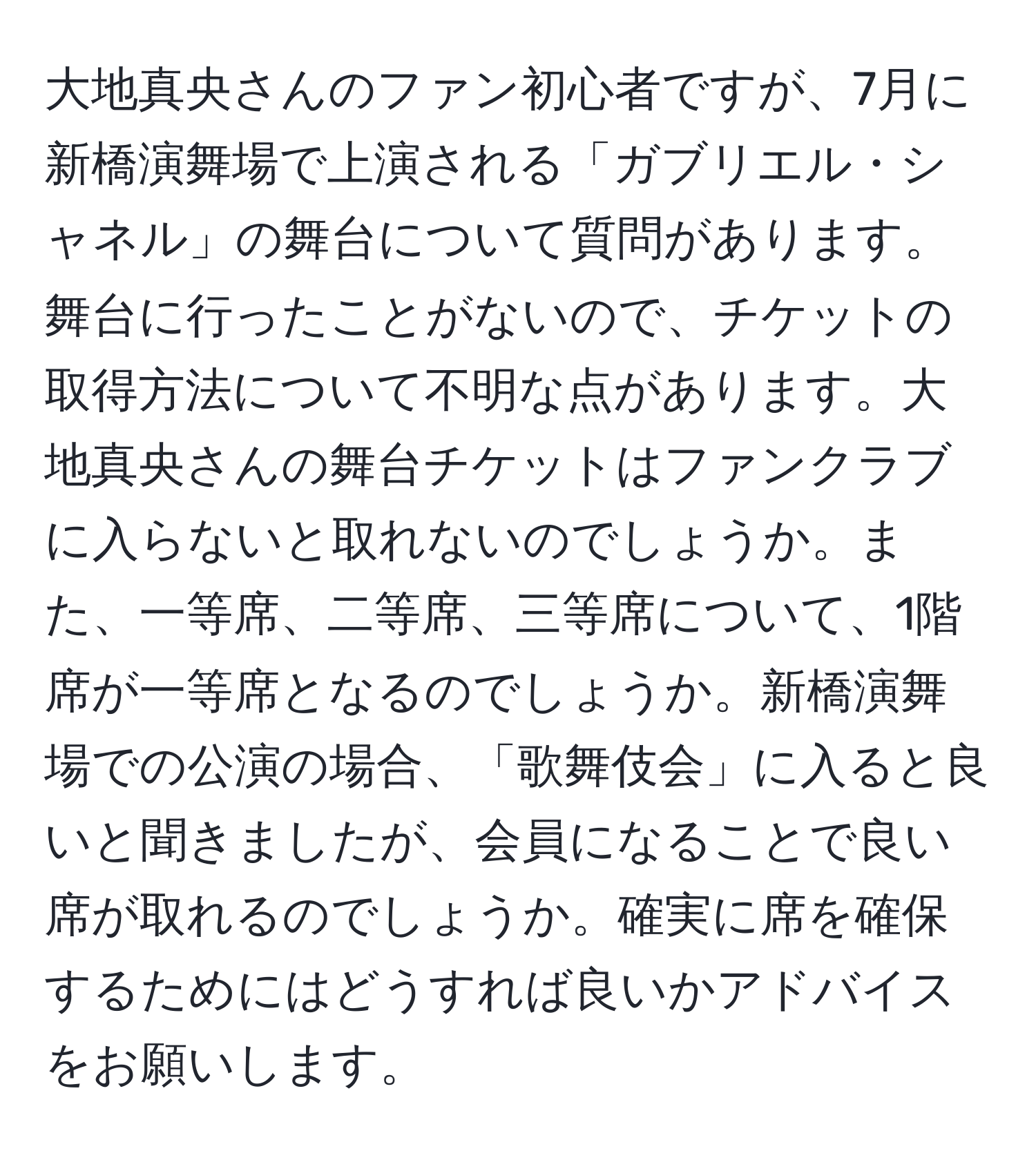 大地真央さんのファン初心者ですが、7月に新橋演舞場で上演される「ガブリエル・シャネル」の舞台について質問があります。舞台に行ったことがないので、チケットの取得方法について不明な点があります。大地真央さんの舞台チケットはファンクラブに入らないと取れないのでしょうか。また、一等席、二等席、三等席について、1階席が一等席となるのでしょうか。新橋演舞場での公演の場合、「歌舞伎会」に入ると良いと聞きましたが、会員になることで良い席が取れるのでしょうか。確実に席を確保するためにはどうすれば良いかアドバイスをお願いします。