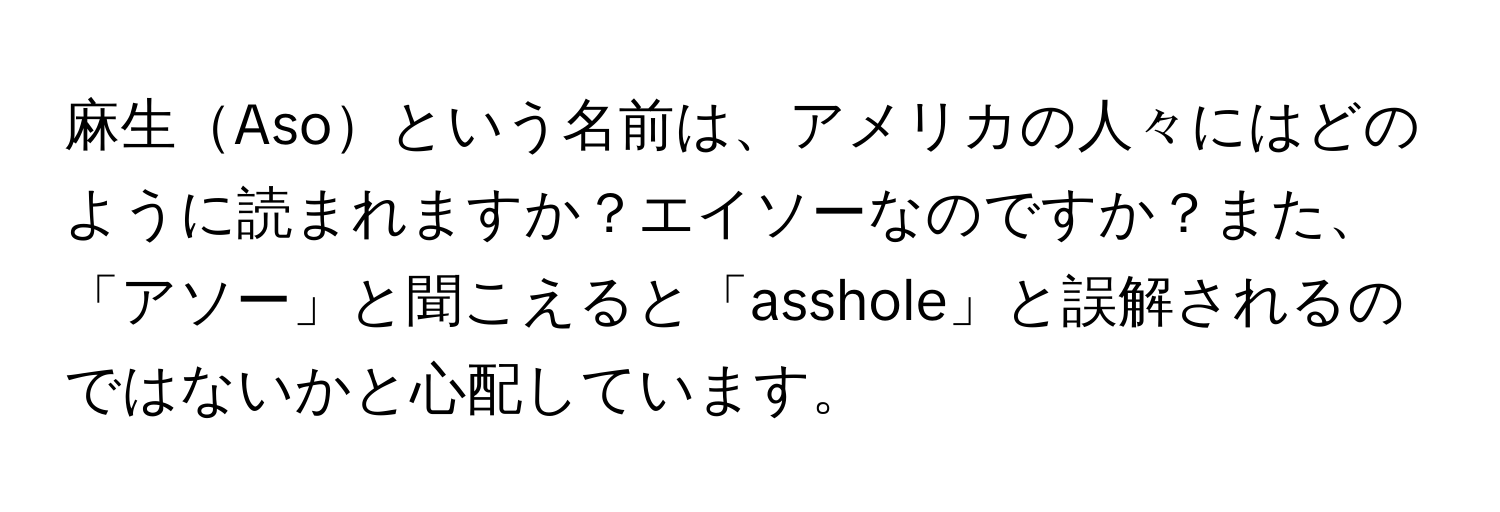 麻生Asoという名前は、アメリカの人々にはどのように読まれますか？エイソーなのですか？また、「アソー」と聞こえると「asshole」と誤解されるのではないかと心配しています。