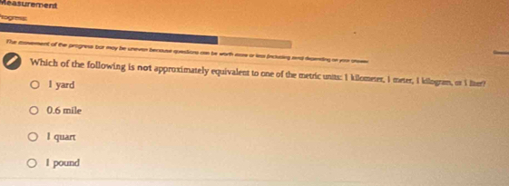 Measurement
The aosement of the progness bor may be uneven becouse questions con be worth ease or ls inclusing rnd depenting on yon arsee
I Which of the following is not approximately equivalent to one of the metric units: 1 kilometer, I meter, I kilogram, or I lter?
1 yard
0.6 mile
I quart
I pound