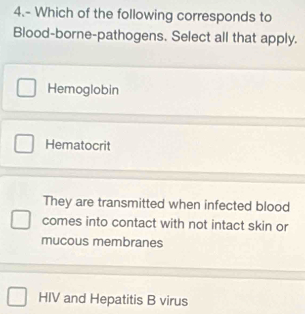 4.- Which of the following corresponds to
Blood-borne-pathogens. Select all that apply.
Hemoglobin
Hematocrit
They are transmitted when infected blood
comes into contact with not intact skin or
mucous membranes
HIV and Hepatitis B virus