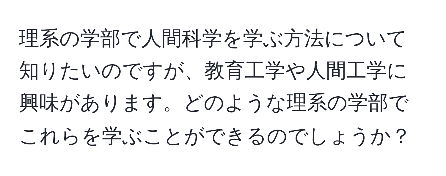 理系の学部で人間科学を学ぶ方法について知りたいのですが、教育工学や人間工学に興味があります。どのような理系の学部でこれらを学ぶことができるのでしょうか？