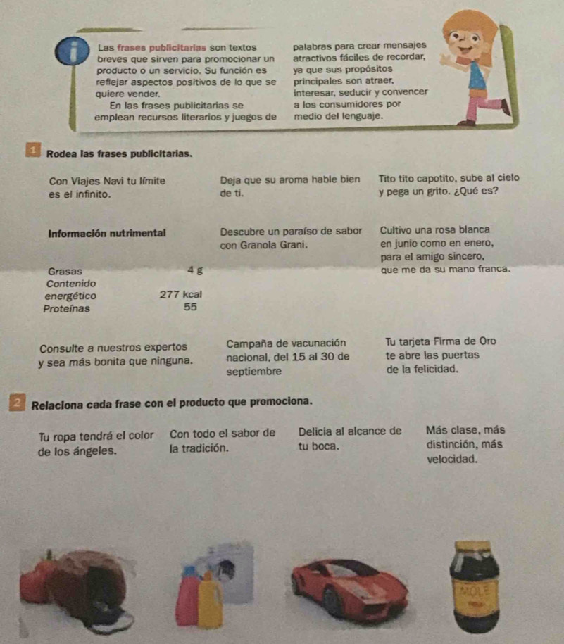 Las frases publicitarias son textos palabras para crear mensajes 
breves que sirven para promocionar un atractivos fáciles de recordar, 
producto o un servicio. Su función es ya que sus propósitos 
reflejar aspectos positivos de lo que se principales son atraer, 
quiere vender. interesar, seducir y convencer 
En las frases publicitarias se a los consumidores por 
emplean recursos literarios y juegos de medio del lenguaje. 
1 Rodea las frases publicitarias. 
Con Viajes Navi tu límite Deja que su aroma hable bien Tito tito capotito, sube al cielo 
es el infinito. de ti. y pega un grito. ¿Qué es? 
Información nutrimental Descubre un paraíso de sabor Cultivo una rosa blanca 
con Granola Grani. en junio como en enero, 
para el amigo sincero, 
Grasas 4 g que me da su mano franca. 
Contenido 
energético 277 kcal 
Proteínas 55
Consulte a nuestros expertos Campaña de vacunación Tu tarjeta Firma de Oro 
y sea más bonita que ninguna. nacional, del 15 al 30 de te abre las puertas 
septiembre de la felicidad. 
2 Relaciona cada frase con el producto que promociona. 
Tu ropa tendrá el color Con todo el sabor de Delicia al alcance de Más clase, más 
de los ángeles. la tradición. tu boca. distinción, más 
velocidad.