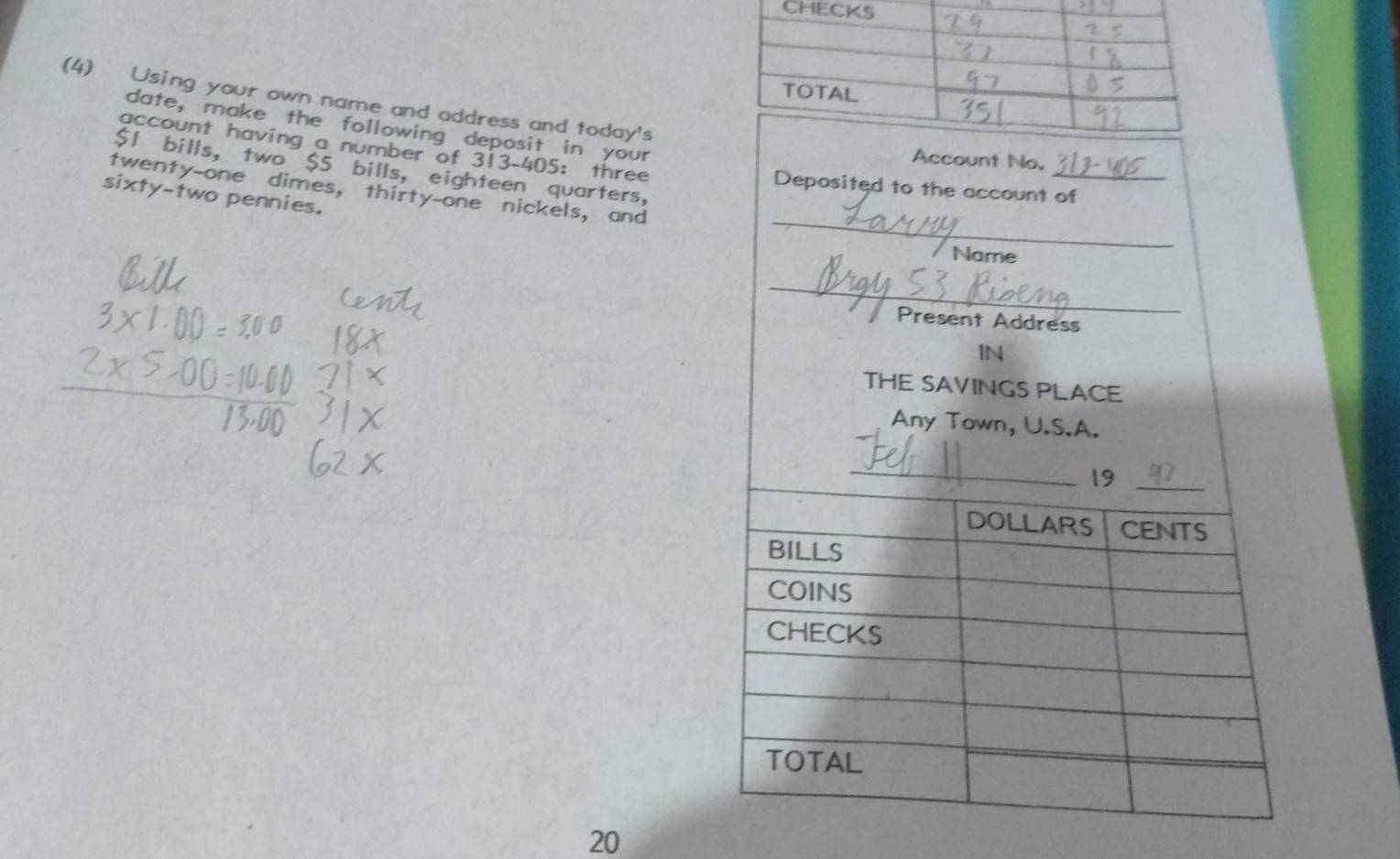 CH 
(4) Using your own name and address and today's 
date, make the following deposit in your 
Account No. 
account having a number of 313-405 : three Deposited to the account of
$1 bills, two $5 bills, eighteen quarters, 
_ 
twenty-one dimes, thirty-one nickels, and 
sixty-two pennies. 
Name 
_ 
Present Address 
IN 
THE SAVINGS PLACE 
Any Town, U.S.A. 
_ 
19_ 
DOLLARS CENTS 
BILLS 
COINS 
CHECKS 
TOTAL
20