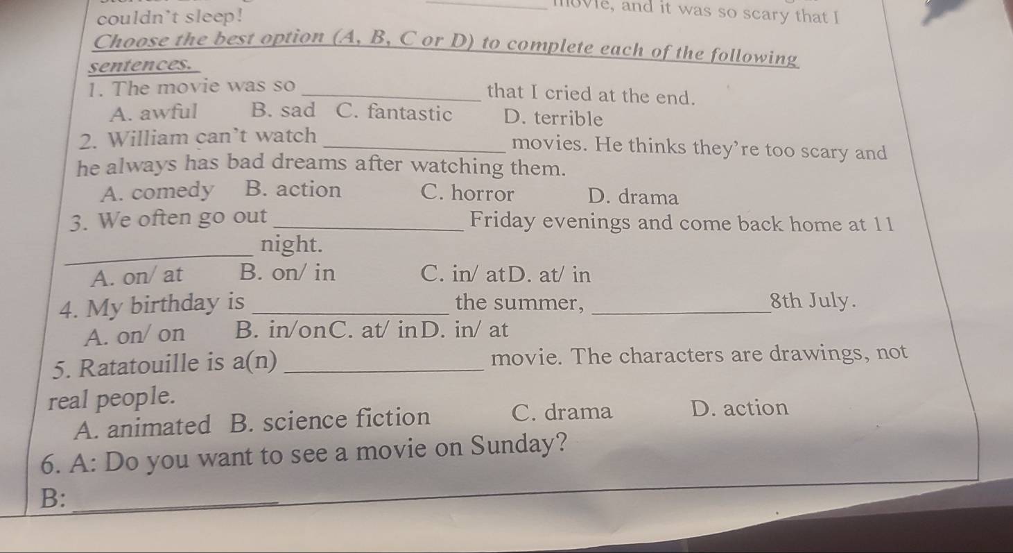 couldn't sleep!
_1ve, and it was so scary that I
Choose the best option (A, B, C or D) to complete each of the following
sentences.
1. The movie was so_
that I cried at the end.
A. awful B. sad C. fantastic D. terrible
2. William can’t watch_
movies. He thinks they’re too scary and
he always has bad dreams after watching them.
A. comedy B. action C. horror D. drama
3. We often go out _Friday evenings and come back home at 11
_
night.
A. on/ at B. on/ in C. in/ atD. at/ in
4. My birthday is _the summer, _8th July.
A. on/ on B. in/onC. at/ inD. in/ at
5. Ratatouille is a(n) _movie. The characters are drawings, not
real people.
A. animated B. science fiction C. drama
D. action
6. A: Do you want to see a movie on Sunday?
B:_