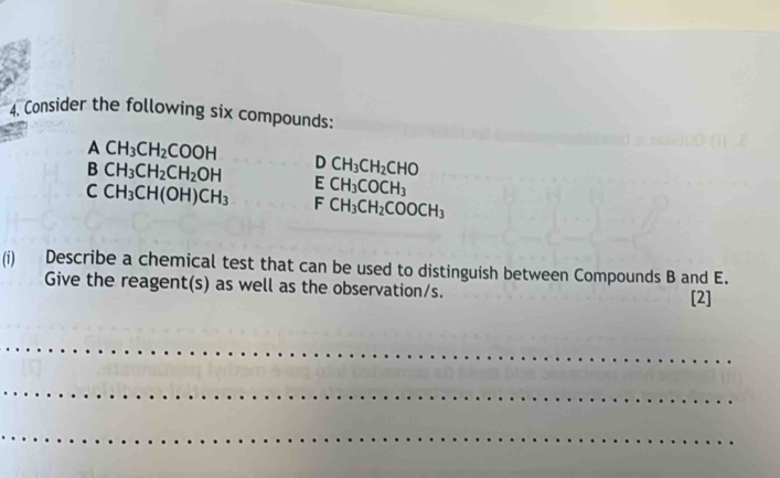 Consider the following six compounds:
ACH_3CH_2COOH
BCH_3CH_2CH_2OH DCH_3CH_2CHO
ECH_3COCH_3
CCH_3CH(OH)CH_3 F CH_3CH_2COOCH_3
(i) Describe a chemical test that can be used to distinguish between Compounds B and E. 
Give the reagent(s) as well as the observation/s. [2] 
_ 
_ 
_