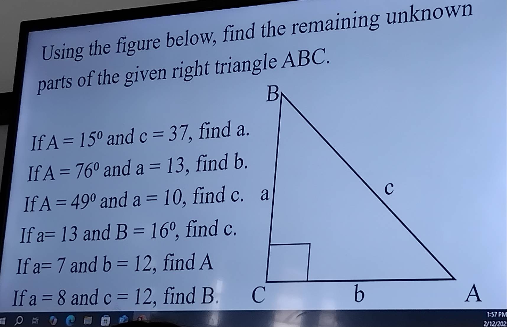 Using the figure below, find the remaining unknown 
parts of the given right triangle ABC. 
If A=15° and c=37 , find a. 
If A=76° and a=13 , find b. 
If A=49° and a=10 , find c. a 
If a=13 and B=16° , find c. 
If a=7 and b=12 , find A
If a=8 and c=12 , find B. 
2/12/202