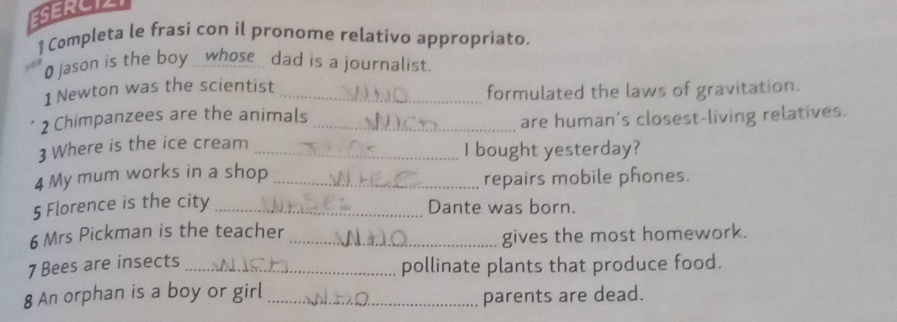 ESERCIZI 
1 Completa le frasi con il pronome relativo appropriato. 
0 Jason is the boy ___whose _ dad is a journalist. 
1 Newton was the scientist_ 
formulated the laws of gravitation. 
2 Chimpanzees are the animals_ 
are human’s closest-living relatives. 
3 Where is the ice cream_ 
I bought yesterday? 
4 My mum works in a shop_ 
repairs mobile phones. 
5 Florence is the city _Dante was born. 
6 Mrs Pickman is the teacher_ 
gives the most homework. 
7 Bees are insects_ 
pollinate plants that produce food. 
8 An orphan is a boy or girl_ 
parents are dead.