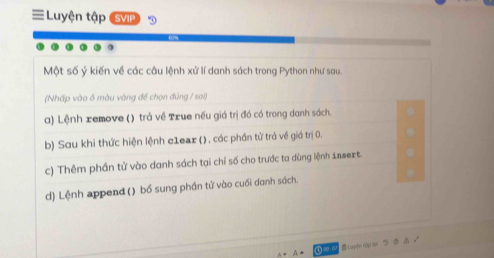 Luyện tập (SVIP
Một số ý kiến về các câu lệnh xử lí danh sách trong Python như sau.
(Nhấp vào ô màu vàng để chọn đúng / sai)
a) Lệnh remove () trả về True nếu giá trị đó có trong danh sách.
b) Sau khi thức hiện lệnh c1ear () , các phần tử trả về giá trị 0.
c) Thêm phần tử vào danh sách tại chỉ số cho trước ta dùng lệnh insext.
d) Lệnh append () bổ sung phần tử vào cuối danh sách.
) 00:07 Luyện tập lại