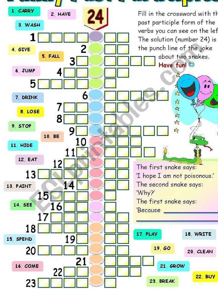 Fill in the crossword with th 
1. CARRY 2. HAVE 24 past participle form of the 
3. WASH 
verbs you can see on the lef 
1 
The solution (number 24) is 
4. GIVE 2 the punch line of the joke 
5、 FALL 3
about two snakes. 
Have fun! 
6. JUMP 4
5 
7. DRINK 
6 
8. LOSE 7 [ 
8 
9.STOP 
10. BE 9
11. HIDE 
10 
11 
12. EAT 12
The first snake says: 
13 'I hope I am not poisonous.' 
13. PAINT 14 The second snake says:
15
'Why?' 
14. SEE 16
The first snake says: 
'Because_
17
_
18
15. SPEND 19
17. PLAY 18. WRITE 
20 
19. GO 20. CLEAN 
21 
16. COME 22
21. GROW 
22. BUY 
23L 23.BREAK