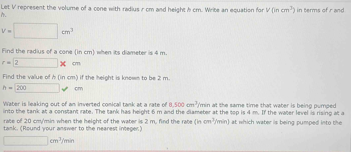 Let V represent the volume of a cone with radius r cm and height h cm. Write an equation for V(incm^3) in terms of r and.
h.
V=□ cm^3
Find the radius of a cone (in cm) when its diameter is 4 m.
r= 2 cm
Find the value of h (in cm) if the height is known to be 2 m.
h=200 □ □ cr n 
Water is leaking out of an inverted conical tank at a rate of 8,500cm^3/m hin at the same time that water is being pumped 
into the tank at a constant rate. The tank has height 6 m and the diameter at the top is 4 m. If the water level is rising at a 
rate of 20 cm/min when the height of the water is 2 m, find the rate (in cm^3/min) at which water is being pumped into the 
tank. (Round your answer to the nearest integer.)
□ cm^3/min