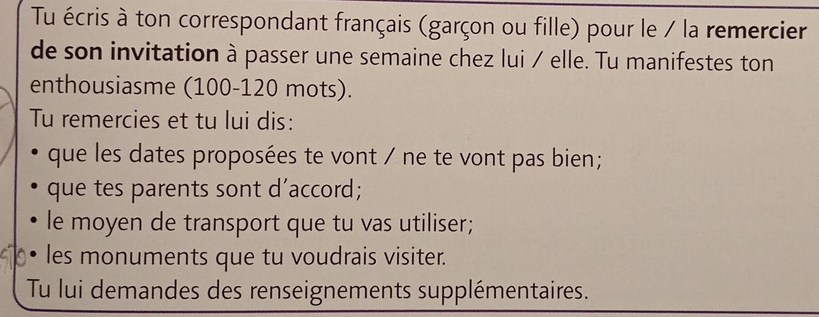 Tu écris à ton correspondant français (garçon ou fille) pour le / la remercier 
de son invitation à passer une semaine chez lui / elle. Tu manifestes ton 
enthousiasme (100-120 mots). 
Tu remercies et tu lui dis: 
que les dates proposées te vont / ne te vont pas bien ; 
que tes parents sont d’accord; 
le moyen de transport que tu vas utiliser; 
les monuments que tu voudrais visiter. 
Tu lui demandes des renseignements supplémentaires.