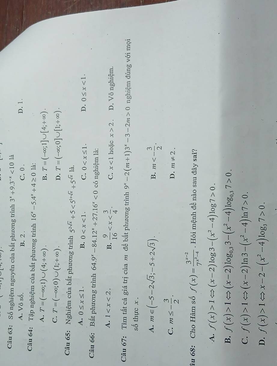 Số nghiệmn nguyên của bất phương trình 3^x+9.3^(-x)<101a</tex>
A. Vô số. B. 2 . C. 0 . D. 1.
Câu 64: Tập nghiệm của bất phương trình 16^x-5.4^x+4≥ 0 là:
A. T=(-∈fty ;1)∪ (4;+∈fty ).
B. T=(-∈fty ;1]∪ [4;+∈fty ).
C. T=(-∈fty ;0)∪ (1;+∈fty ).
D. T=(-∈fty ;0]∪ [1;+∈fty ).
Câu 65: Nghiệm của bất phương trình 5^(2sqrt(x))+5<5^(1+sqrt(x))+5^(sqrt(x))1a.
A. 0≤ x≤ 1. B. 0 C. 0 D. 0≤ x<1.
Câu 66: Bất phương trình 64.9^x-84.12^x+27.16^x<0</tex> có nghiệm là:
A. 1 B.  9/16  C. x<1</tex> hoặc x>2. D. Vô nghiệm.
Câu 67: Tìm tất cả giá trị của m để bất phương trình 9^x-2(m+1)3^x-3-2m>0 nghiệm đúng với mọi
số thực x .
A. m∈ (-5-2sqrt(3);-5+2sqrt(3)). m<- 3/2 .
B.
C. m≤ - 3/2 .
D. m!= 2.
âu 68: Cho Hàm số f(x)=frac 3^(x-2)7^(x^2)-4. Hỏi mệnh đề nào sau đây sai?
A. f(x)>1Leftrightarrow (x-2)log 3-(x^2-4)log 7>0.
B. f(x)>1Leftrightarrow (x-2)log _0,33-(x^2-4)log _0,37>0.
C. f(x)>1Leftrightarrow (x-2)ln 3-(x^2-4)ln 7>0.
D. f(x)>1Leftrightarrow x-2-(x^2-4)log _37>0.