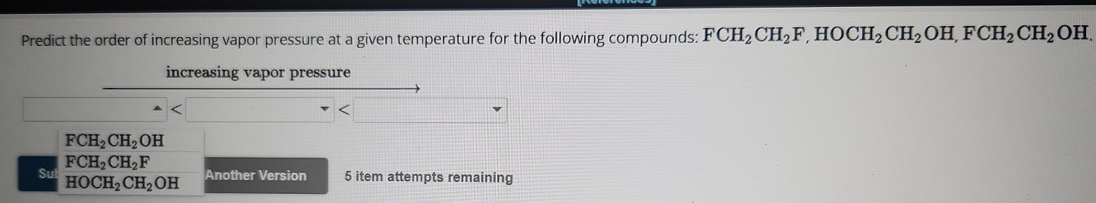 Predict the order of increasing vapor pressure at a given temperature for the following compounds: FCH_2CH_2F, HOCH_2CH_2 OH, FCH_2CH_2 OH.
increasing vapor pressure
FCH_2CH_2OH
FCH_2CH_2F
Su HOCH_2CH_2OH Another Version 5 item attempts remaining