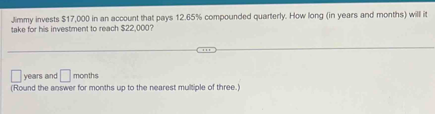 Jimmy invests $17,000 in an account that pays 12.65% compounded quarterly. How long (in years and months) will it 
take for his investment to reach $22,000?
□ years and □ months
(Round the answer for months up to the nearest multiple of three.)