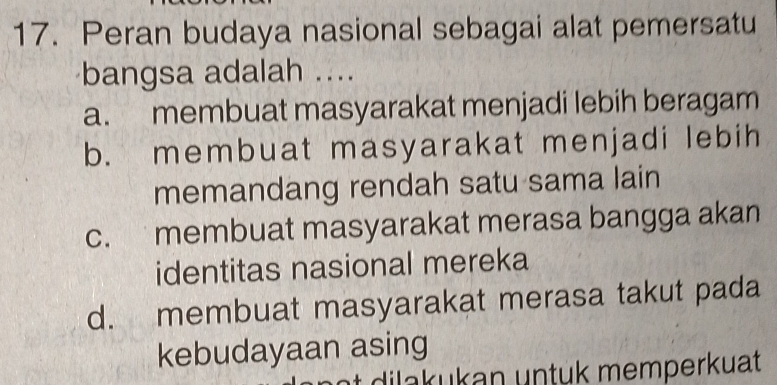 Peran budaya nasional sebagai alat pemersatu
bangsa adalah ....
a. membuat masyarakat menjadi lebih beragam
b. membuat masyarakat menjadi lebih
memandang rendah satu sama lain
c. membuat masyarakat merasa bangga akan
identitas nasional mereka
d. membuat masyarakat merasa takut pada
kebudayaan asing
dilakukan untuk memperkuat