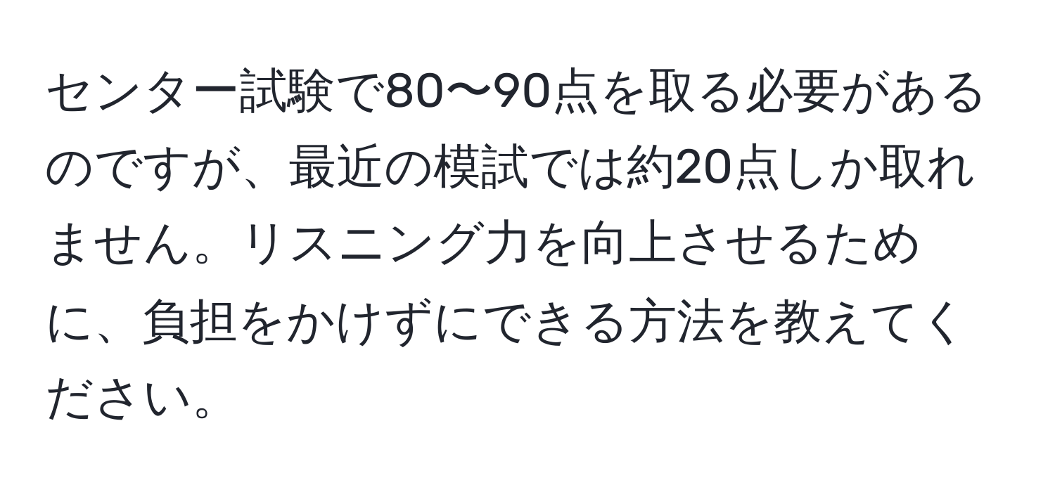 センター試験で80〜90点を取る必要があるのですが、最近の模試では約20点しか取れません。リスニング力を向上させるために、負担をかけずにできる方法を教えてください。