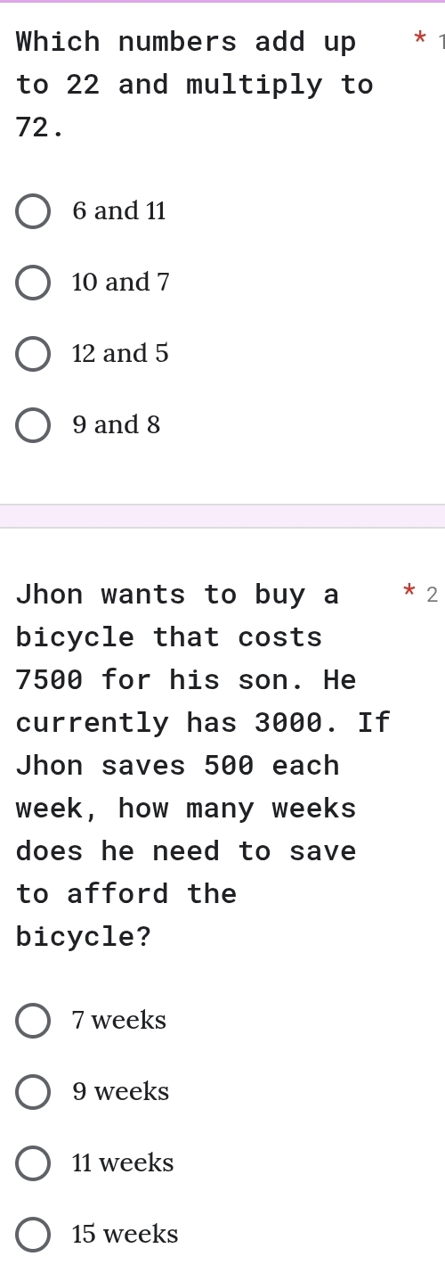 Which numbers add up * *
to 22 and multiply to
72.
6 and 11
10 and 7
12 and 5
9 and 8
Jhon wants to buy a ₹* 2
bicycle that costs
7500 for his son. He
currently has 3000. If
Jhon saves 500 each
week, how many weeks
does he need to save
to afford the
bicycle?
7 weeks
9 weeks
11 weeks
15 weeks