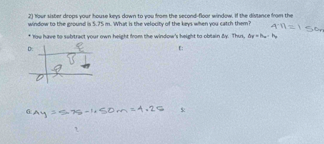 Your sister drops your house keys down to you from the second-floor window. If the distance from the 
window to the ground is 5.75 m. What is the velocity of the keys when you catch them? 
You have to subtract your own height from the window's height to obtain Δy. Thus, △ y=h_w· h_p
D: