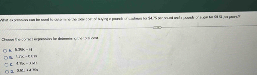 What expression can be used to determine the total cost of buying c pounds of cashews for $4.75 per pound and s pounds of sugar for $0.61 per pound?
Choose the correct expression for determining the total cost.
A. 5.36(c+s)
B. 4.75c-0.61s
C. 4.75c+0.61s
D. 0.61c+4.75s