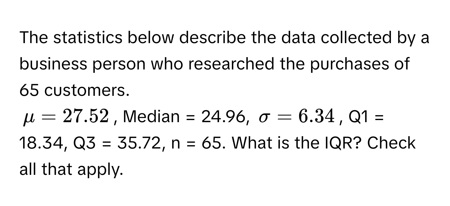 The statistics below describe the data collected by a business person who researched the purchases of 65 customers.

$mu = 27.52$, Median = 24.96, $sigma = 6.34$, Q1 = 18.34, Q3 = 35.72, n = 65. What is the IQR? Check all that apply.