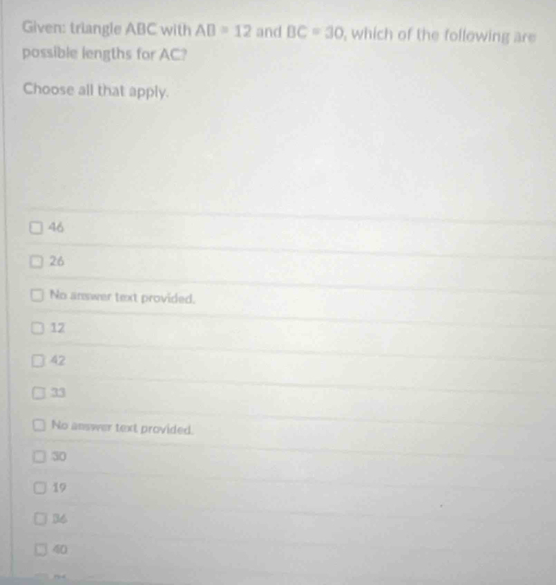 Given: triangle ABC with AB=12 and BC=30 , which of the following are
possible lengths for AC?
Choose all that apply.
46
26
No answer text provided.
12
42
33
No answer text provided.
30
19
36
40