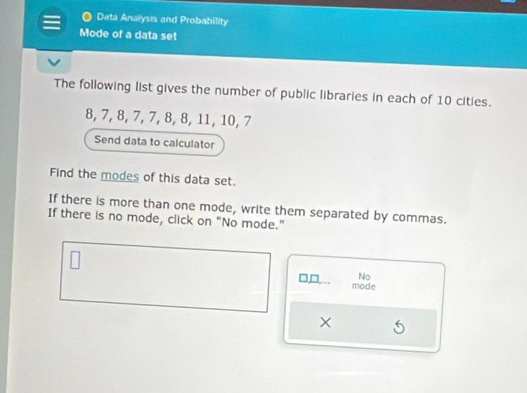 Data Analysis and Probability 
Mode of a data set 
The following list gives the number of public libraries in each of 10 cities.
8, 7, 8, 7, 7, 8, 8, 11, 10, 7
Send data to calculator 
Find the modes of this data set. 
If there is more than one mode, write them separated by commas. 
If there is no mode, click on "No mode." 
No 
mode 
×