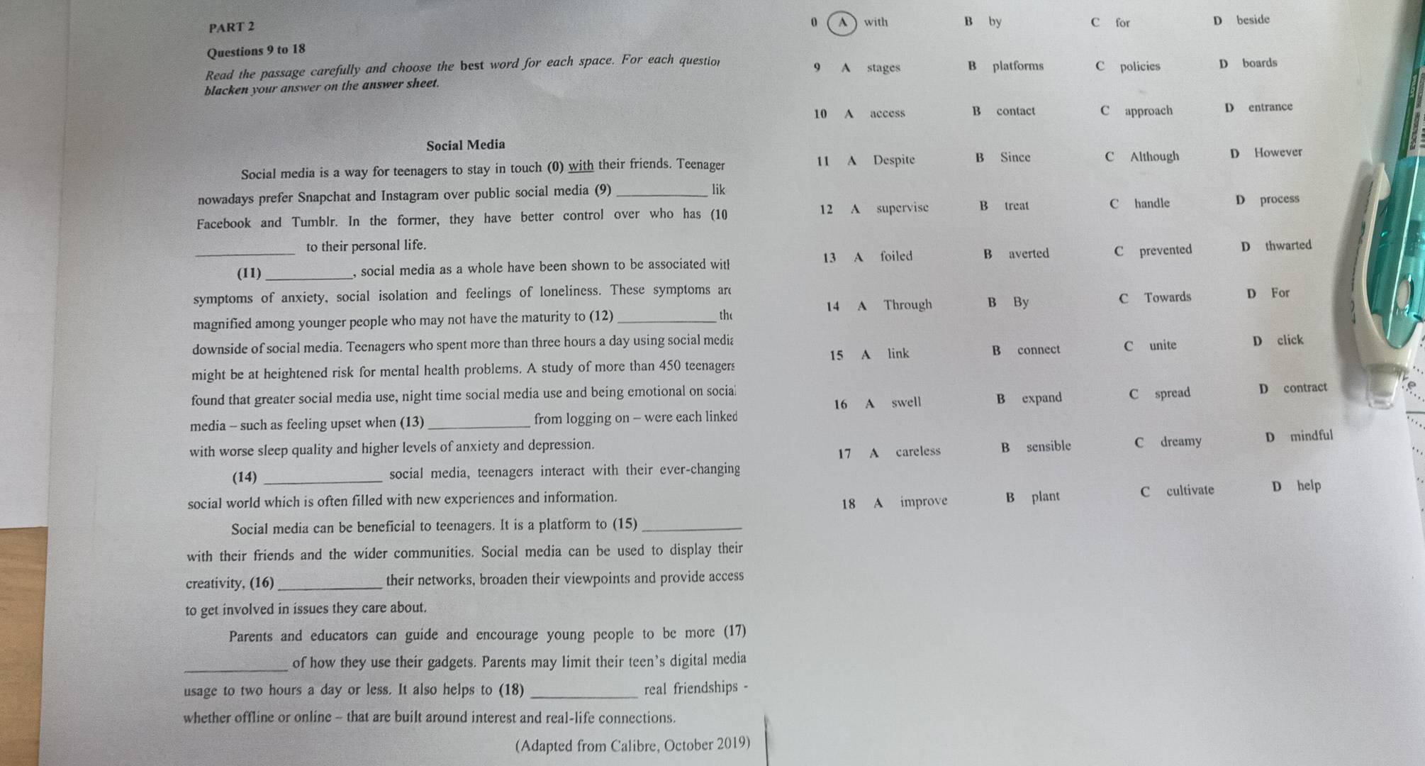 with B by C for D beside
A
Questions 9 to 18
Read the passage carefully and choose the best word for each space. For each question
9
blacken your answer on the answer sheet. A stages B platforms C policies D boards
10 A access B contact C approach D entrance
Social Media
Social media is a way for teenagers to stay in touch (0) with their friends. Teenager
11 A Despite B Since C Although D However
nowadays prefer Snapchat and Instagram over public social media (9)_
lik
Facebook and Tumblr. In the former, they have better control over who has (10 12 A supervise B treat C handle D process
to their personal life.
_(11) _, social media as a whole have been shown to be associated witl 13 A foiled B averted C prevented D thwarted
symptoms of anxiety, social isolation and feelings of loneliness. These symptoms arc
14 A Through B By C Towards
magnified among younger people who may not have the maturity to (12)_ D For
the
downside of social media. Teenagers who spent more than three hours a day using social media B connect C unite D click
15 A link
might be at heightened risk for mental health problems. A study of more than 450 teenagers
found that greater social media use, night time social media use and being emotional on social
16 A swell B expand C spread
media - such as feeling upset when (13) _from logging on - were each linked D contract
with worse sleep quality and higher levels of anxiety and depression. C dreamy D mindful
17 A careless B sensible
(14) _social media, teenagers interact with their ever-changing
18 A improve C cultivate D help
social world which is often filled with new experiences and information. B plant
Social media can be beneficial to teenagers. It is a platform to (15)_
with their friends and the wider communities. Social media can be used to display their
creativity, (16)_ their networks, broaden their viewpoints and provide access
to get involved in issues they care about.
Parents and educators can guide and encourage young people to be more (17)
_of how they use their gadgets. Parents may limit their teen’s digital media
usage to two hours a day or less. It also helps to (18) _real friendships -
whether offline or online - that are built around interest and real-life connections.
(Adapted from Calibre, October 2019)