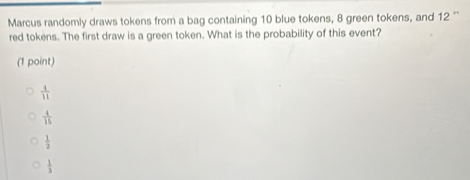 Marcus randomly draws tokens from a bag containing 10 blue tokens, 8 green tokens, and 12 '
red tokens. The first draw is a green token. What is the probability of this event?
(1 point)
 4/11 
 4/15 
 1/2 
 1/3 