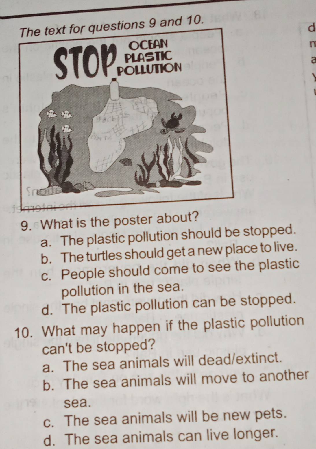 The text for questions 9 and 10.
d
n
a
9. What is the poster about?
a. The plastic pollution should be stopped.
b. The turtles should get a new place to live.
c. People should come to see the plastic
pollution in the sea.
d. The plastic pollution can be stopped.
10. What may happen if the plastic pollution
can't be stopped?
a. The sea animals will dead/extinct.
b. The sea animals will move to another
sea.
c. The sea animals will be new pets.
d. The sea animals can live longer.