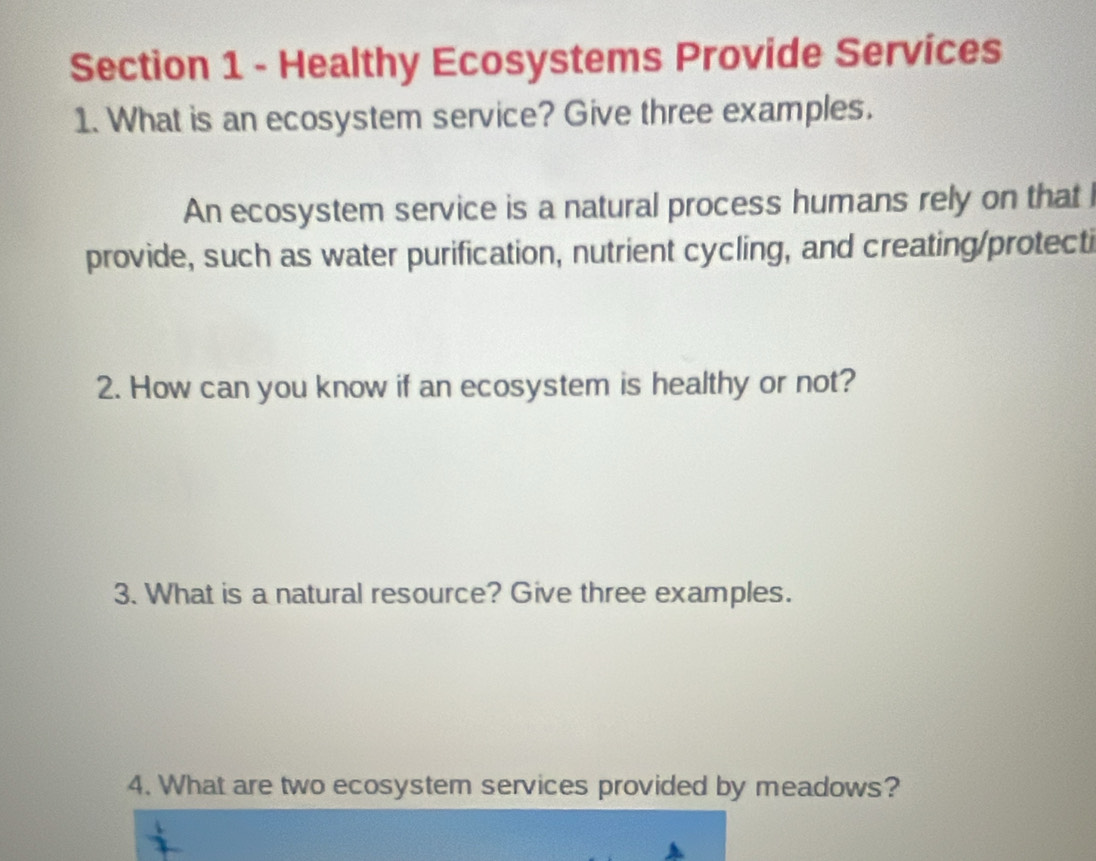 Healthy Ecosystems Provide Services 
1. What is an ecosystem service? Give three examples. 
An ecosystem service is a natural process humans rely on that 
provide, such as water purification, nutrient cycling, and creating/protecti 
2. How can you know if an ecosystem is healthy or not? 
3. What is a natural resource? Give three examples. 
4. What are two ecosystem services provided by meadows?