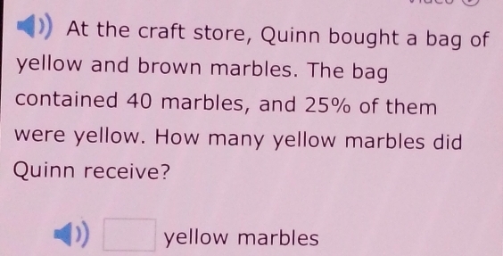 At the craft store, Quinn bought a bag of 
yellow and brown marbles. The bag 
contained 40 marbles, and 25% of them 
were yellow. How many yellow marbles did 
Quinn receive?
□ yellow marbles