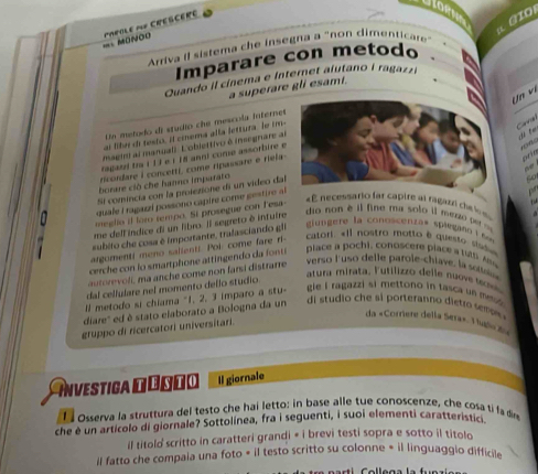 fo
a GIO
=== MDNOO papole nf CréscEr
Arriva il sistema che insegna a "non dimenticare
Imparare con metodo
Quando il cínema e internet alutano i ragaz
a superare gli esamt.
( n  v ị
Cara
Un metodo di studio che mescola Internet
ar fibe de testo. Il cinema alla lettura, le tm-
maem al manual). L'oblettivo é insegnare al
d te
  
prín
ragari tra i 13 e | 18 anni come assorbire e
ricordare I concettí, come ripassare e riela-
borare clò che hanno imparato
Si comincia con la protezione di un video dal
quale I ragazzl possono capire come gestire a
  
meglio if loro tempo. St prosegue con Fesa-
«E necessario far capire al ragazzl che l s 
me dell indice di un libro. Il segreto à intuire
do non è il fine ma solo il med o
subito che cosa é importante, tralasciando gli
giungere la conescentas stagane . ''
argomenti meno sallenti. Poi come fare ri-
catori. «Il nostro motto é questo siad»
cerche con lo smartphone attingendo d  f nt
piac        i, oos   pla          
oe oli m a anch e come no n fani distrarre
verso lusó delle parole-chiave, la s
atura mirata, Futilizzo delle nuove  
dal cellulare nel momento dello studio.
ll metodo si chiama "1, 2, 3 imparo a stu- gie i ragazzi si mettono in tasca un meo 
diare'' ed è stato elaborato a Bologna da un
di studio che si porteranno dietro se m  
da «Corriere della Sera». 1 uós 204
gruppo di ricercatori universitari.
Investica Dóδτο Il giornale
El osserva la struttura del testo che hai letto: in base alle tue conoscenze, che cosa ti fa dire
che e un articolo di giornale? Sottolinea, fra i seguenti, i suoi elementi caratteristic
il titolo scritto in caratteri grandi « i brevi testi sopra e sotto il titolo
il fatto che compaia una foto = il testo scritto su colonne = il linguaggio difficile