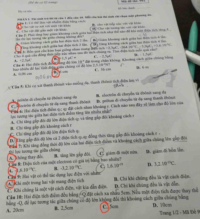 (Để thị có 02 trang)  Mã đề thí: 992
Họ và tên: _Số báo danh:_
PHẢN I. Thí sinh trả lời từ câu 1 đến câu 10. Mỗi câu hỏi thí sinh chỉ chọn một phương án.
Câu 1: Có thể làm vật nhiễm điện bằng cách:
A Cho vật cọ xát với một vật khác B. cho vật tiếp xúc với vật khác
C. Cho vật đặt gần một vật khác. Dự Cho vật tương tác với vật khác.
Câu 2: Phải tăng hay giảm khoảng cách giữa hai điện tích như thể nào để khi một điện tích tăng 4
lần thì lực tương tác giữa chúng không đổi?
A Giảm khoảng cách giữa hai điện tích 2 lần. B. Giảm khoảng cách giữa hai điện tích 4 lằn.
C. Tăng khoảng cách giữa hai điện tích 2 lần. D. Tăng khoảng cách giữa hai điện tích 4 lằn.
Cầu 3: Bốn quả cầu kim loại giống nhau mang điện tích +2,3μC, -2
Cho 4 quả cầu đồng thời tiếp xúc nhau sau đó tách chúng ra. Tìm điện tích mỗi quả câu? -264.10^(-7)C,-5,9mu C,+3,6.10^(-5)C.
A. +2,5µC B. ++1,5 μC ● C. - 2,5µC D. - 1,5µC
Câu 4: Hai điện tích điểm cùng độ lớn 10^(-9) đặt trong chân không. Khoảng cách giữa chúng bằng
bao nhiêu đề lực tính điện giữa chúng có độ lớn 2,5.10^(-6)N ?
A. 0,06 cm B. 6 cm C. 36 cm D. 6 m
Câu 5: Khi cọ xát thanh êbônít vào miếng dạ, thanh êbônit tích điện âm vì
A. prôtôn di chuyển từ êbônit sang dạ  B. electrôn di chuyển từ êbônit sang đạ
C. electrôn di chuyển từ dạ sang thanh êbônit D. prôton di chuyển từ dạ sang thanh êbônit
* Câu 6: Hai điện tích điểm q1; q2 đặt cách nhau khoảng r. Cách nào sau đây sẽ làm cho độ lớn của
lực tương tác giữa hai điện tích điểm tăng lên nhiều nhất?
A. Chỉ tăng gấp đôi độ lớn điện tích q2 và tăng gấp đôi khoảng cách r
B. Chỉ tăng gấp đôi khoảng cách r
C. Chi tăng gấp đôi độ lớn điện tích qi
D. Tăng gấp đôi độ lớn cả 2 điện tích q1,q2 đồng thời tăng gắp đôi khoảng cách r 
* Cầu 7: Khi tăng đồng thời độ lớn của hai điện tích điểm và khoảng cách giữa chúng lên gắp đôi
thì lực tương tác giữa chúng
A. không thay đổi. B. tăng lên gấp đôi. . ( C. giảm đi một nửa. D. giảm đi bốn lần.
Cầu 8: Điện tích của một electron có giá trị bằng bao nhiêu?
A. -1,6.10^(-19)C. B. -3,2.10^(-19)C. C. 1,6.10^(-19) D. 3,2.10^(-19)C.
Cầu 9: Hai vật có thể tác dụng lực điện với nhâu:
A. Khi một trong hai vật mang điện tích  B. Chỉ khi chúng đều là vật cách điện.
C. Khi chúng là một vật cách điện, vật kia dẫn điện. D. Chi khi chúng đều là vật dẫn.
Câu 10: Hai điện tích điểm đều bằng +Q đặt cách xa nhau 5cm. Nếu một điện tích được thay thế
bằng -Q, để lực tương tác giữa chúng có độ lớn không đồi thì khoảng cách giữa chúng bằng
A. 20cm B. 2,5cm C. 5cm D. 10cm
Trang 1/2 - Mã Đề 9