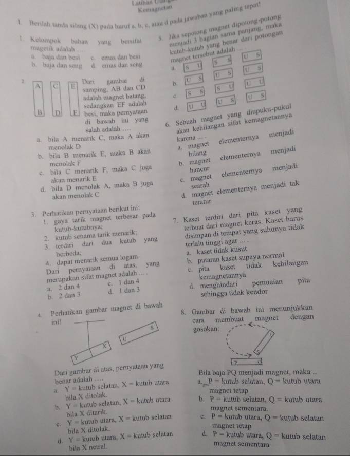 Cuhan Chn  
Kemagnetan
I. Berilah tanda silang (X) pada huruf a, b, c, atau d pada jawaban yang paling tepat!
1. Kelompok bahan yang bersifat
5. Jika sepotong magnet dipotong-potong
menjadi 3 bagian sama panjang, maka
magetik adalah  
kutub--kutub yang benar dari potongan
magnet tersebut adalah ...
a. baja dan besi c. emas dan besi U s
b. baja dan seng d. cmas dan seng a S U a S
U s
u s u s
2 Dan gambar di b. U
A B samping. AB dan CD sou
adalah magnet batang. c U S
sedangkan EF adalah s s
m s
B D F besi, maka pernyataan d. u U
di bawah ini yang
6. Sebuah magnet yang diupuku-pukul
salah adalah …
akan kehilangan sifat kemagnetannya
a. bila A menarik C, maka A akan karena
menolak D
a. magnet elementernya menjadi
elementernya menjadi
b. bila B menarik E, maka B akan hilang
menolak F
c. bila C menarik F, maka C juga b. magnet
hancur
akan menarik E
c. magnet elementernya menjadi
d. bila D menolak A, maka B juga
searah
akan menolak C
3. Perhatikan pernyataan berikut ini: d. magnet elementernya menjadi tak
teratur
!. gaya tarik magnet terbesar pada
kutub-kutubnya; 7. Kaset terdiri dari pita kaset yang
2. kutub senama tarik menarik; terbuat dari magnet keras. Kaset harus
3. terdiri dari dua kutub yang disimpan di tempat yang suhunya tidak
terlalu tinggi agar ... .
berbeda;
4. dapat menarik semua logam. a. kaset tidak kusut
Dari pernyataan di atas, yang b. putaran kaset supaya normal
merupakan sifat magnet adalah ... . c. pita kaset tidak kehilangan
a. 2 dan 4 c. 1 dan 4 d. menghindari kemagnetannya pita
b. 2 dan 3 d. 1 dan 3 pemuaian
sehingga tidak kendor
4 Perhatikan gambar magnet di bawah 8. Gambar di bawah ini menunjukkan
ini! cara membuat magnet dengan
s gosokan:
U
X
Y
Dari gambar di atas, pernyataan yang
p
Bila baja PQ menjadi magnet, maka ..
benar adalah .
a. Y=kutub selatan, X= kutub utara a. P= kutub selatan, Q= kutub utara
bila X ditolak.
magnet tetap
b. Y= kutub selatan, X= kutub utara b, P= kutub selatan, Q= kutub utara
bila X ditarik.
magnet sementara.
c. Y= kutub utara, X= kutub selatan c. P= kutub utara, Q= kutub selatan
bila X ditolak.
magnet tetap
d. Y= kutub utara, X=k :utub selatan d. P= kutub utara, Q= kutub selatan
bila X netral.
magnet sementara