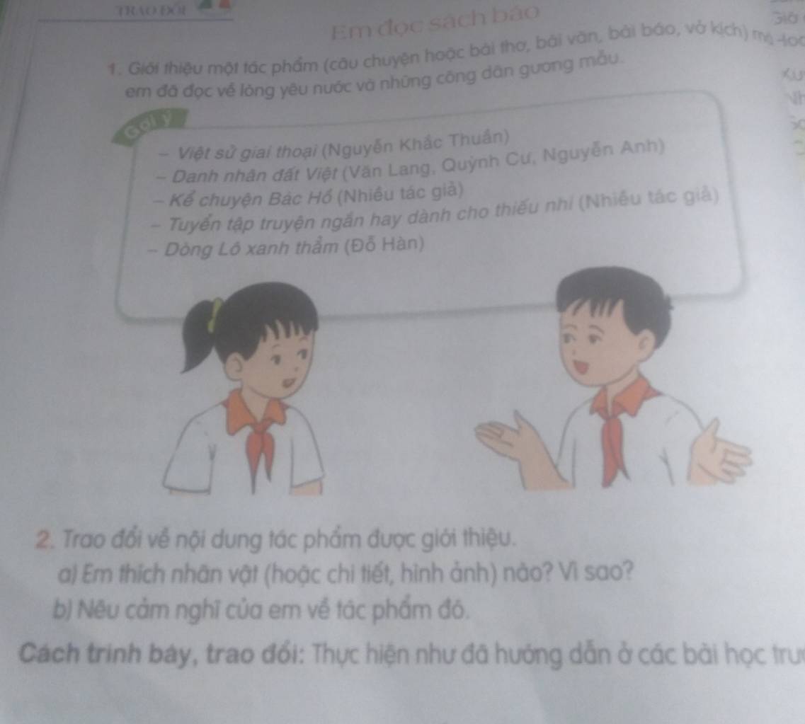 TRAOO Già 
Em đọc sách báo 
1. Giới thiệu một tác phẩm (câu chuyện hoặc bài thơ, bài văn, bài báo, vở kịch) mộ40 
em đã đọc về lóng yêu nước và những công dân gương mẫu 
h 
- Việt sử giai thoại (Nguyễn Khắc Thuần) 50 
- Danh nhân đất Việt (Văn Lang, Quỳnh Cư, Nguyễn Anh) 
- Kể chuyện Bác Hồ (Nhiều tác giả) 
- Tuyển tập truyện ngắn hay dành cho thiếu nhí (Nhiều tác giả) 
- Dòng Lô xanh thẳm (Đỗ Hàn) 
2. Trao đổi về nội dung tác phẩm được giới thiệu. 
a) Em thích nhãn vật (hoặc chi tiết, hình ảnh) nào? Vì sao? 
b) Nêu cảm nghĩ của em về tác phẩm đó. 
Cách trinh báy, trao đổi: Thực hiện như đã hướng dẫn ở các bài học trưc