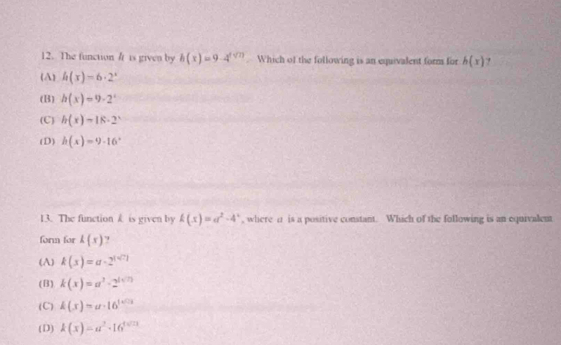 The function / is given by h(x)=9· 4^(f(2)) Which of the following is an equivalent form for h(x)
(A) h(x)=6· 2^x
(B) h(x)=9· 2^x
(C) h(x)=18· 2^x
(D) h(x)=9· 16^x
13. The function k is given by k(x)=a^2-4^x , where a is a positive constant. Which of the following is an equivalent
form for k(x) ?
(A) k(x)=a· 2^(1^n
(B) k(x)=a^2)-2^((sqrt(2)))
(C) k(x)=a· 16^(1* 0.3)
( D) k(x)=a^2· 16^(4sqrt(21))