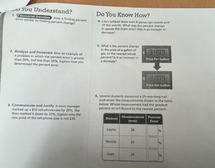 You Understand? Do You Know How?
1. 2 Essential Queation How is finding percent 4. Lita's softball team won 8 games last month and
error similar to finding percent change?
10 this month. What was the percent change
in games the team won? Was it an increase or
decrease?
5. What is the percent change
in the price of a gallon of
2. Analyze and Persevere Give an example of gas, to the nearest whole S 3.4 qc 
a problem in which the percent error is greater percent? Is it an increase or
than 20%, but less than 50%. Explain how you a decrease? Price Per Gallon
determined the percent error.
$ 3.079
Price Per Gallon
6. Several students measured a 25-mm -long nail
and wrote the measurements shown in the table
below. Whose measurement had the greatest
3. Communicate and Justify A store manager percent error? Round to the nearest percent.
marked up a $10 cell-phone case by 20%. She
then marked it down by 20%. Explain why the
new price of the cell-phone case is not $10.