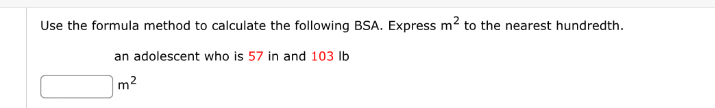 Use the formula method to calculate the following BSA. Express m^2 to the nearest hundredth. 
an adolescent who is 57 in and 103 Ib
□ m^2